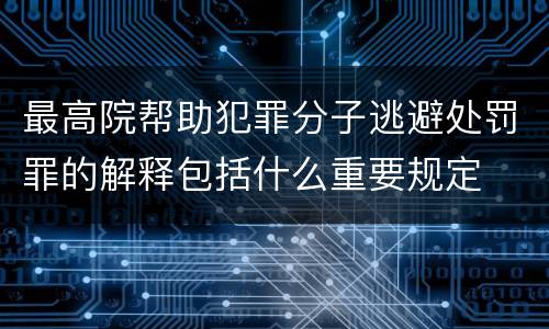 最高院帮助犯罪分子逃避处罚罪的解释包括什么重要规定