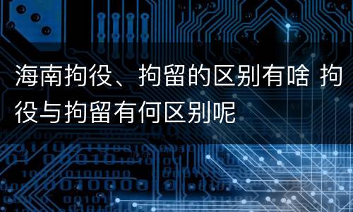 海南拘役、拘留的区别有啥 拘役与拘留有何区别呢