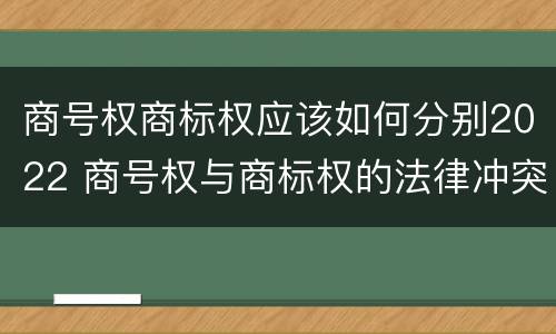 商号权商标权应该如何分别2022 商号权与商标权的法律冲突与解决