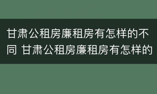 甘肃公租房廉租房有怎样的不同 甘肃公租房廉租房有怎样的不同区别