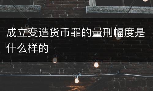 成立变造货币罪的量刑幅度是什么样的
