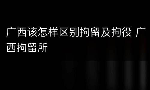 广西该怎样区别拘留及拘役 广西拘留所