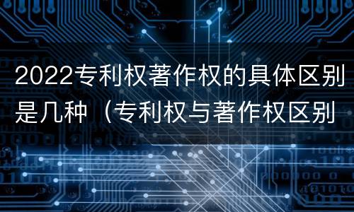 2022专利权著作权的具体区别是几种（专利权与著作权区别）