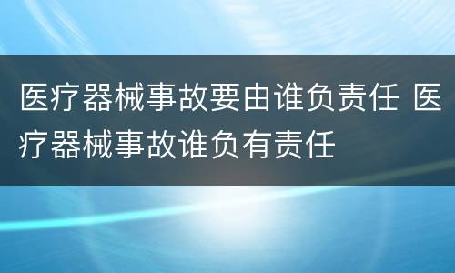 医疗器械事故要由谁负责任 医疗器械事故谁负有责任