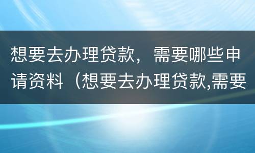 想要去办理贷款，需要哪些申请资料（想要去办理贷款,需要哪些申请资料呢）