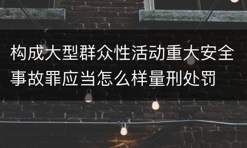 构成大型群众性活动重大安全事故罪应当怎么样量刑处罚