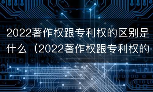 2022著作权跟专利权的区别是什么（2022著作权跟专利权的区别是什么呢）