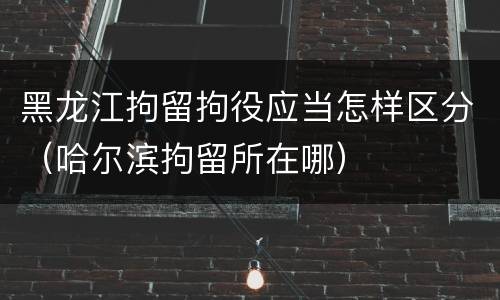 黑龙江拘留拘役应当怎样区分（哈尔滨拘留所在哪）