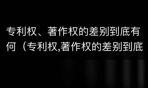 专利权、著作权的差别到底有何（专利权,著作权的差别到底有何不同）