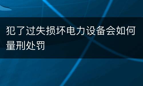 犯了过失损坏电力设备会如何量刑处罚