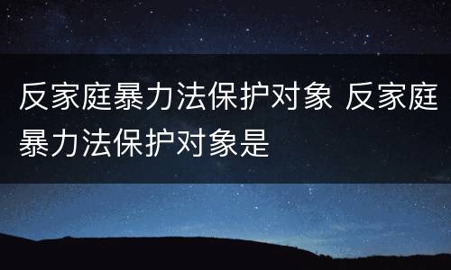 反家庭暴力法保护对象 反家庭暴力法保护对象是