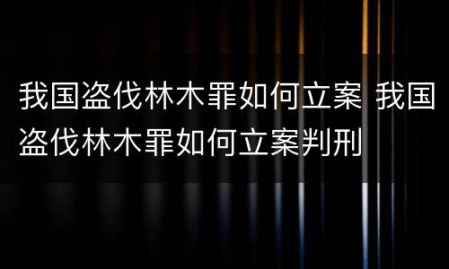 我国盗伐林木罪如何立案 我国盗伐林木罪如何立案判刑