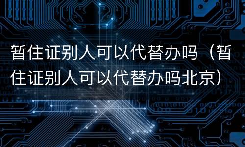 暂住证别人可以代替办吗（暂住证别人可以代替办吗北京）