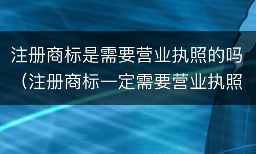 注册商标是需要营业执照的吗（注册商标一定需要营业执照吗）