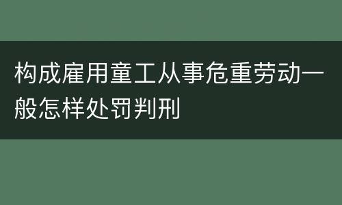 构成雇用童工从事危重劳动一般怎样处罚判刑