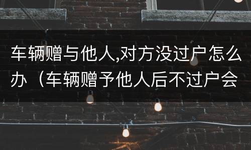 车辆赠与他人,对方没过户怎么办（车辆赠予他人后不过户会影响到原车主吗）