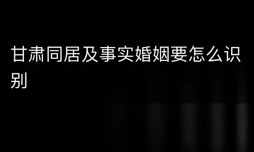 甘肃同居及事实婚姻要怎么识别