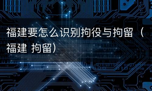 福建要怎么识别拘役与拘留（福建 拘留）