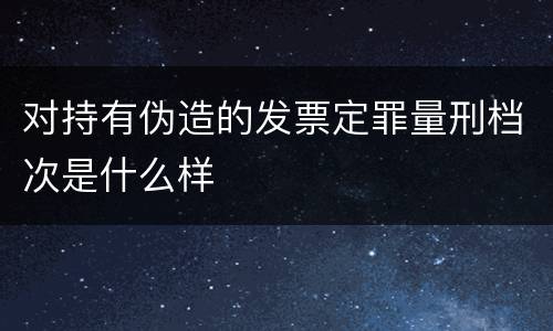 对持有伪造的发票定罪量刑档次是什么样