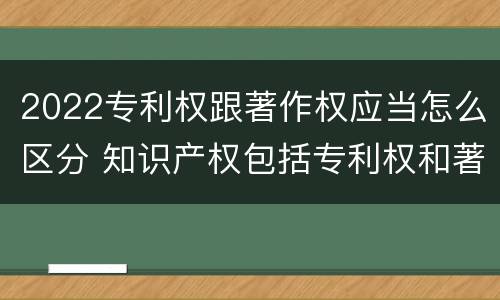 2022专利权跟著作权应当怎么区分 知识产权包括专利权和著作权吗