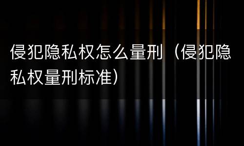 侵犯隐私权怎么量刑（侵犯隐私权量刑标准）