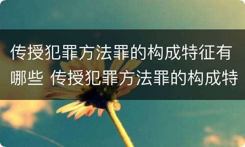 传授犯罪方法罪的构成特征有哪些 传授犯罪方法罪的构成特征有哪些要件