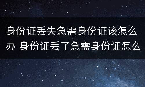 身份证丢失急需身份证该怎么办 身份证丢了急需身份证怎么办
