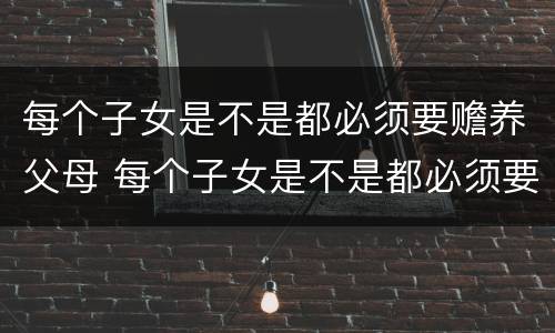 每个子女是不是都必须要赡养父母 每个子女是不是都必须要赡养父母呢