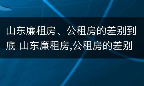 山东廉租房、公租房的差别到底 山东廉租房,公租房的差别到底是什么