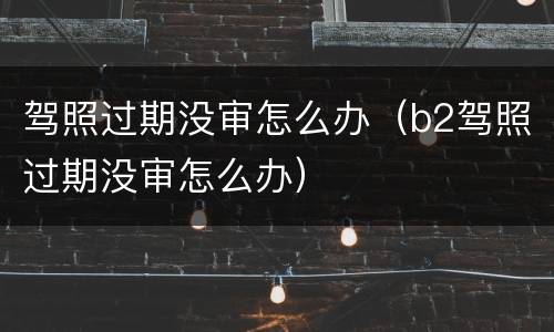 驾照过期没审怎么办（b2驾照过期没审怎么办）