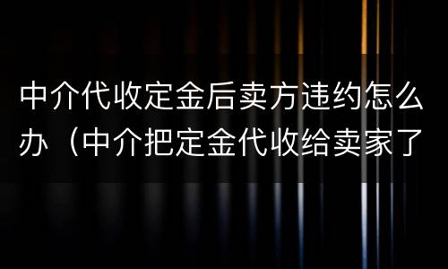 中介代收定金后卖方违约怎么办（中介把定金代收给卖家了,卖家违约中介有责任吗?）