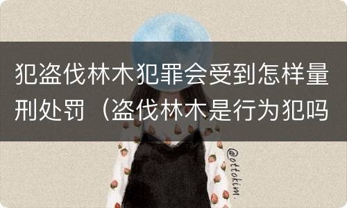 犯盗伐林木犯罪会受到怎样量刑处罚（盗伐林木是行为犯吗）