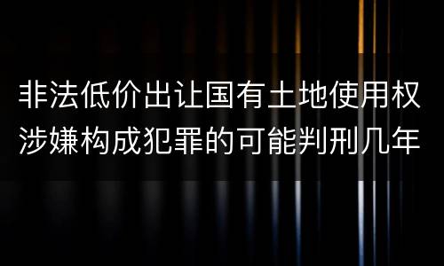 非法低价出让国有土地使用权涉嫌构成犯罪的可能判刑几年