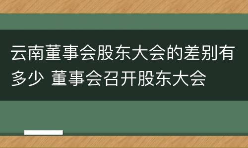 云南董事会股东大会的差别有多少 董事会召开股东大会