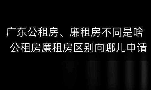 广东公租房、廉租房不同是啥 公租房廉租房区别向哪儿申请