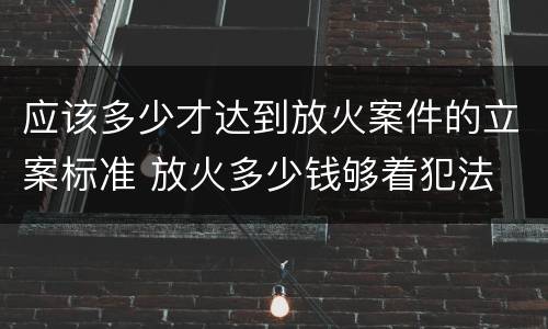 应该多少才达到放火案件的立案标准 放火多少钱够着犯法