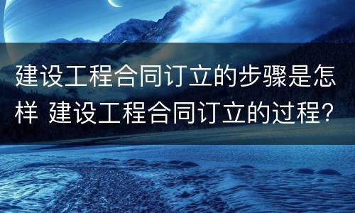 建设工程合同订立的步骤是怎样 建设工程合同订立的过程?