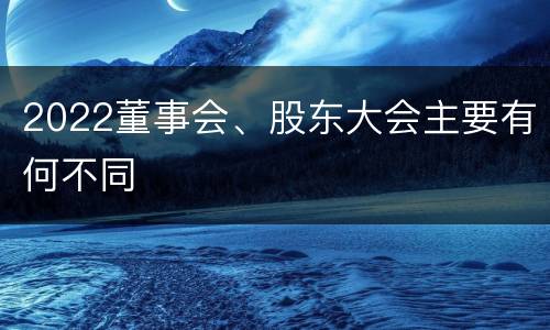2022董事会、股东大会主要有何不同