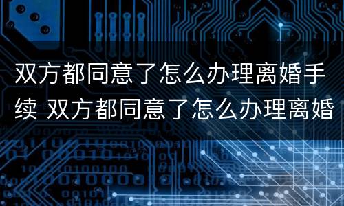双方都同意了怎么办理离婚手续 双方都同意了怎么办理离婚手续流程