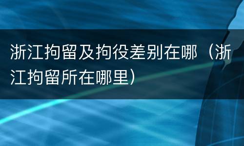 浙江拘留及拘役差别在哪（浙江拘留所在哪里）