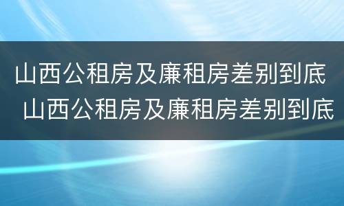 山西公租房及廉租房差别到底 山西公租房及廉租房差别到底多大