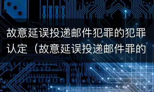 故意延误投递邮件犯罪的犯罪认定（故意延误投递邮件罪的立案标准）
