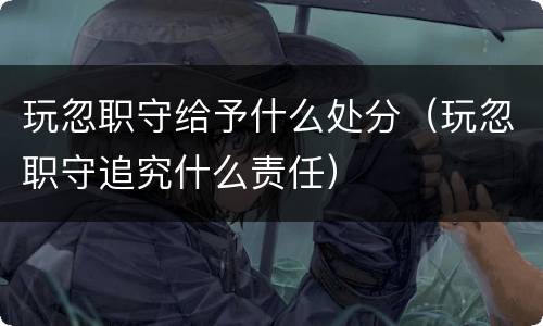 玩忽职守给予什么处分（玩忽职守追究什么责任）