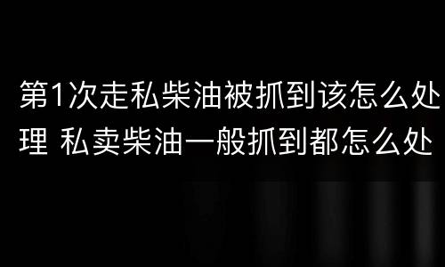 第1次走私柴油被抓到该怎么处理 私卖柴油一般抓到都怎么处理