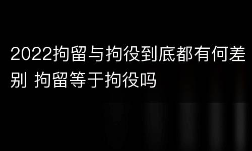 2022拘留与拘役到底都有何差别 拘留等于拘役吗