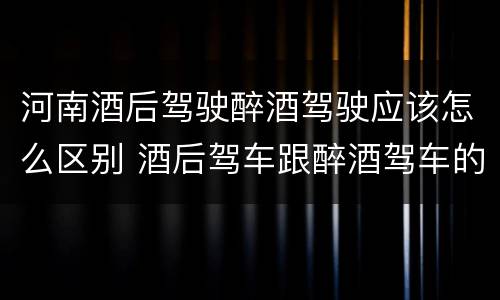 河南酒后驾驶醉酒驾驶应该怎么区别 酒后驾车跟醉酒驾车的区别