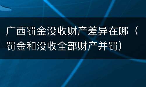 广西罚金没收财产差异在哪（罚金和没收全部财产并罚）