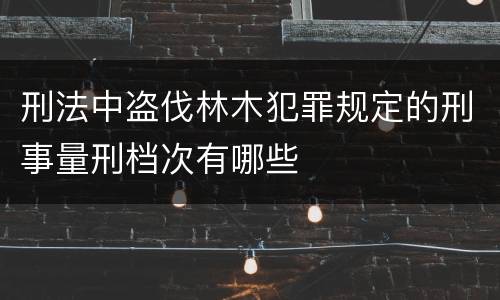 刑法中盗伐林木犯罪规定的刑事量刑档次有哪些