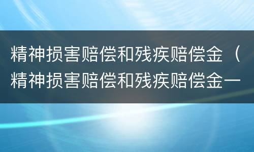 精神损害赔偿和残疾赔偿金（精神损害赔偿和残疾赔偿金一样吗）