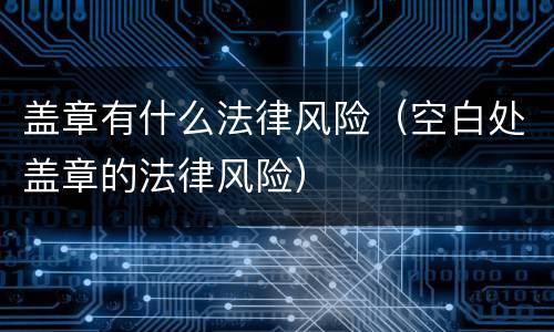 盖章有什么法律风险（空白处盖章的法律风险）